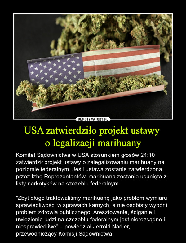 USA zatwierdziło projekt ustawy o legalizacji marihuany – Komitet Sądownictwa w USA stosunkiem głosów 24:10 zatwierdził projekt ustawy o zalegalizowaniu marihuany na poziomie federalnym. Jeśli ustawa zostanie zatwierdzona przez Izbę Reprezentantów, marihuana zostanie usunięta z listy narkotyków na szczeblu federalnym."Zbyt długo traktowaliśmy marihuanę jako problem wymiaru sprawiedliwości w sprawach karnych, a nie osobisty wybór i problem zdrowia publicznego. Aresztowanie, ściganie i uwięzienie ludzi na szczeblu federalnym jest nierozsądne i niesprawiedliwe" – powiedział Jerrold Nadler, przewodniczący Komisji Sądownictwa 