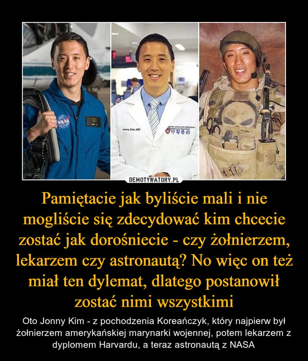 Pamiętacie jak byliście mali i nie mogliście się zdecydować kim chcecie zostać jak dorośniecie - czy żołnierzem, lekarzem czy astronautą? No więc on też miał ten dylemat, dlatego postanowił zostać nimi wszystkimi – Oto Jonny Kim - z pochodzenia Koreańczyk, który najpierw był żołnierzem amerykańskiej marynarki wojennej, potem lekarzem z dyplomem Harvardu, a teraz astronautą z NASA 