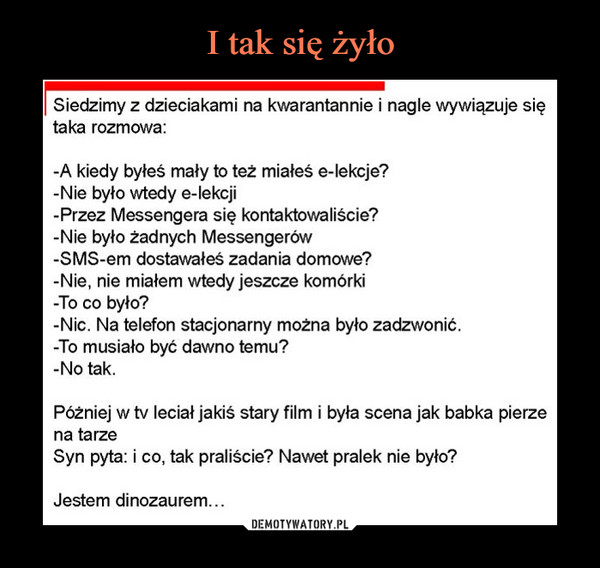  –  Siedzimy z dzieciakami na kwarantannie i nagle wywiązuje siętaka rozmowa:-A kiedy byłeś mały to też miałeś e-lekcje?-Nie było wtedy e-lekcji-Przez Messengera się kontaktowaliście?-Nie było żadnych Messengerów-SMS-em dostawałeś zadania domowe?-Nie, nie miałem wtedy jeszcze komórki-To co było?-Nic. Na telefon stacjonarny można było zadzwonić.-To musiało być dawno temu?-No tak.Póżniej w tv leciał jakiś stary film i była scena jak babka pierzena tarzeSyn pyta: i co, tak praliście? Nawet pralek nie było?Jestem dinozaurem...