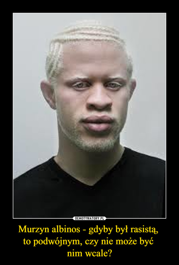 Murzyn albinos - gdyby był rasistą, 
to podwójnym, czy nie może być 
nim wcale?