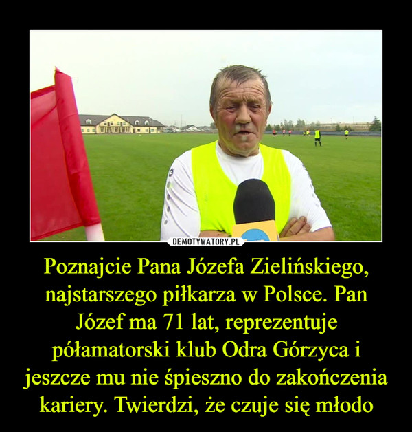 Poznajcie Pana Józefa Zielińskiego, najstarszego piłkarza w Polsce. Pan Józef ma 71 lat, reprezentuje półamatorski klub Odra Górzyca i jeszcze mu nie śpieszno do zakończenia kariery. Twierdzi, że czuje się młodo –  