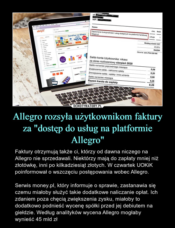 Allegro rozsyła użytkownikom faktury za "dostęp do usług na platformie Allegro" – Faktury otrzymują także ci, którzy od dawna niczego na Allegro nie sprzedawali. Niektórzy mają do zapłaty mniej niż złotówkę, inni po kilkadziesiąt złotych. W czwartek UOKiK poinformował o wszczęciu postępowania wobec Allegro.Serwis money.pl, który informuje o sprawie, zastanawia się czemu miałoby służyć takie dodatkowe naliczanie opłat. Ich zdaniem poza chęcią zwiększenia zysku, miałoby to dodatkowo podnieść wycenę spółki przed jej debiutem na giełdzie. Według analityków wycena Allegro mogłaby wynieść 45 mld zł 
