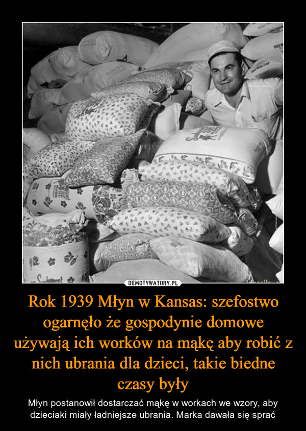 Rok 1939 Młyn w Kansas: szefostwo ogarnęło że gospodynie domowe używają ich worków na mąkę aby robić z nich ubrania dla dzieci, takie biedne czasy były – Młyn postanowił dostarczać mąkę w workach we wzory, aby dzieciaki miały ładniejsze ubrania. Marka dawała się sprać 