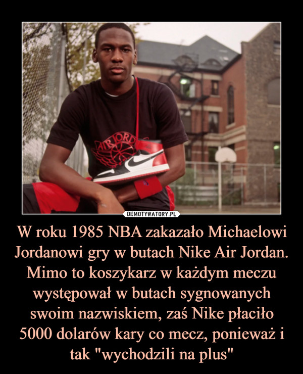 W roku 1985 NBA zakazało Michaelowi Jordanowi gry w butach Nike Air Jordan. Mimo to koszykarz w każdym meczu występował w butach sygnowanych swoim nazwiskiem, zaś Nike płaciło 5000 dolarów kary co mecz, ponieważ i tak "wychodzili na plus"