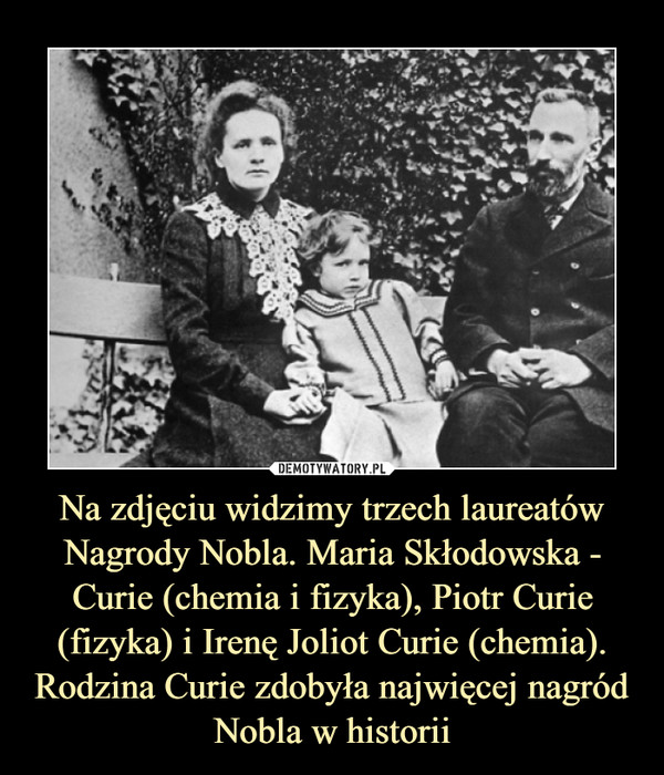 Na zdjęciu widzimy trzech laureatów Nagrody Nobla. Maria Skłodowska - Curie (chemia i fizyka), Piotr Curie (fizyka) i Irenę Joliot Curie (chemia). Rodzina Curie zdobyła najwięcej nagród Nobla w historii –  
