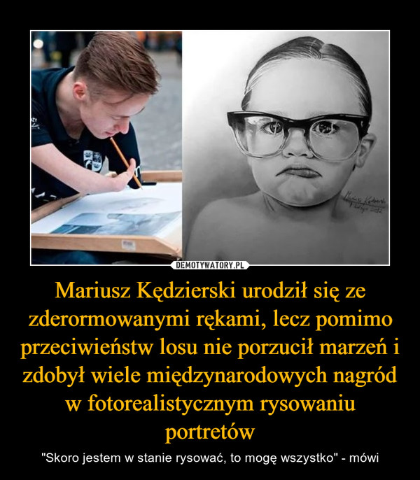Mariusz Kędzierski urodził się ze zderormowanymi rękami, lecz pomimo przeciwieństw losu nie porzucił marzeń i zdobył wiele międzynarodowych nagród w fotorealistycznym rysowaniu portretów – "Skoro jestem w stanie rysować, to mogę wszystko" - mówi 