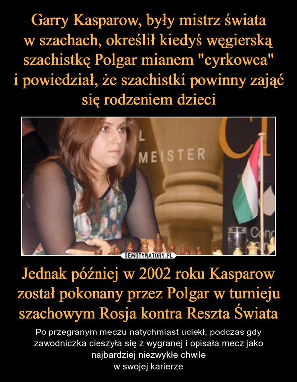 Jednak później w 2002 roku Kasparow został pokonany przez Polgar w turnieju szachowym Rosja kontra Reszta Świata – Po przegranym meczu natychmiast uciekł, podczas gdy zawodniczka cieszyła się z wygranej i opisała mecz jako najbardziej niezwykłe chwilew swojej karierze 