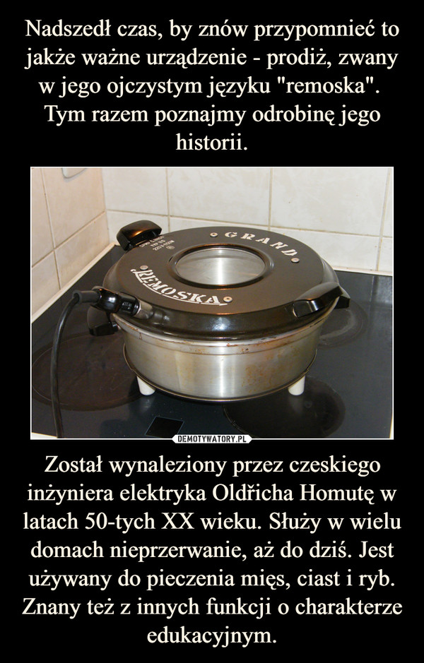 Został wynaleziony przez czeskiego inżyniera elektryka Oldřicha Homutę w latach 50-tych XX wieku. Służy w wielu domach nieprzerwanie, aż do dziś. Jest używany do pieczenia mięs, ciast i ryb. Znany też z innych funkcji o charakterze edukacyjnym. –  