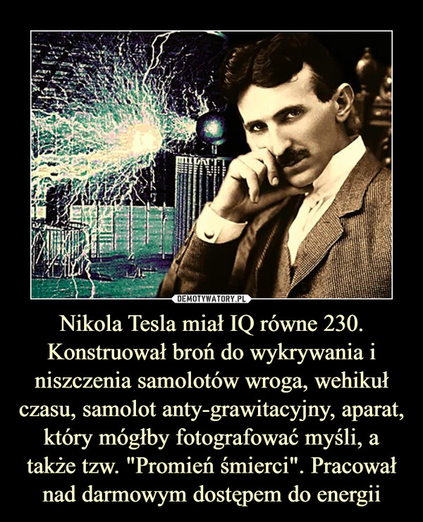 Nikola Tesla miał IQ równe 230. Konstruował broń do wykrywania i niszczenia samolotów wroga, wehikuł czasu, samolot anty-grawitacyjny, aparat, który mógłby fotografować myśli, a także tzw. "Promień śmierci". Pracował nad darmowym dostępem do energii
