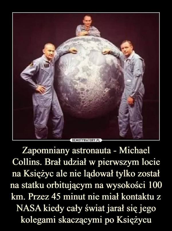 Zapomniany astronauta - Michael Collins. Brał udział w pierwszym locie na Księżyc ale nie lądował tylko został na statku orbitującym na wysokości 100 km. Przez 45 minut nie miał kontaktu z NASA kiedy cały świat jarał się jego kolegami skaczącymi po Księżycu