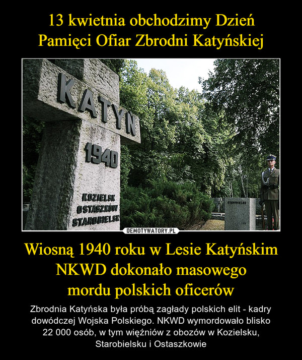 Wiosną 1940 roku w Lesie Katyńskim NKWD dokonało masowegomordu polskich oficerów – Zbrodnia Katyńska była próbą zagłady polskich elit - kadry dowódczej Wojska Polskiego. NKWD wymordowało blisko22 000 osób, w tym więźniów z obozów w Kozielsku,Starobielsku i Ostaszkowie 