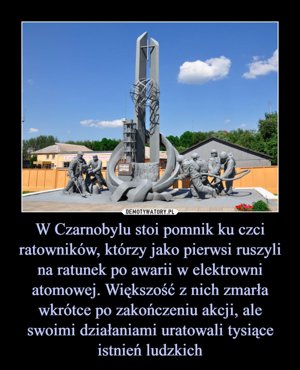 W Czarnobylu stoi pomnik ku czci ratowników, którzy jako pierwsi ruszyli na ratunek po awarii w elektrowni atomowej. Większość z nich zmarła wkrótce po zakończeniu akcji, ale swoimi działaniami uratowali tysiące istnień ludzkich