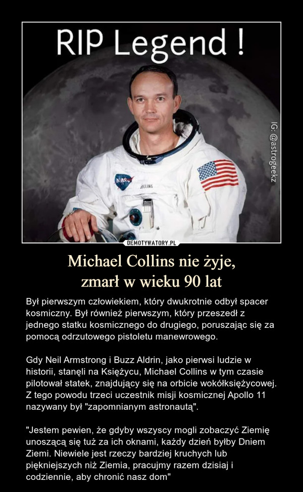 Michael Collins nie żyje,zmarł w wieku 90 lat – Był pierwszym człowiekiem, który dwukrotnie odbył spacer kosmiczny. Był również pierwszym, który przeszedł z jednego statku kosmicznego do drugiego, poruszając się za pomocą odrzutowego pistoletu manewrowego.Gdy Neil Armstrong i Buzz Aldrin, jako pierwsi ludzie w historii, stanęli na Księżycu, Michael Collins w tym czasie pilotował statek, znajdujący się na orbicie wokółksiężycowej. Z tego powodu trzeci uczestnik misji kosmicznej Apollo 11  nazywany był "zapomnianym astronautą"."Jestem pewien, że gdyby wszyscy mogli zobaczyć Ziemię unoszącą się tuż za ich oknami, każdy dzień byłby Dniem Ziemi. Niewiele jest rzeczy bardziej kruchych lub piękniejszych niż Ziemia, pracujmy razem dzisiaj i codziennie, aby chronić nasz dom" 