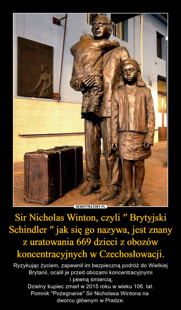 Sir Nicholas Winton, czyli ′′ Brytyjski Schindler ′′ jak się go nazywa, jest znany z uratowania 669 dzieci z obozów koncentracyjnych w Czechosłowacji. – Ryzykując życiem, zapewnił im bezpieczną podróż do Wielkiej Brytanii, ocalił je przed obozami koncentracyjnymi i pewną śmiercią.Dzielny kupiec zmarł w 2015 roku w wieku 106. lat.Pomnik ′′Pożegnanie′′ Sir Nicholasa Wintona na dworcu głównym w Pradze. 