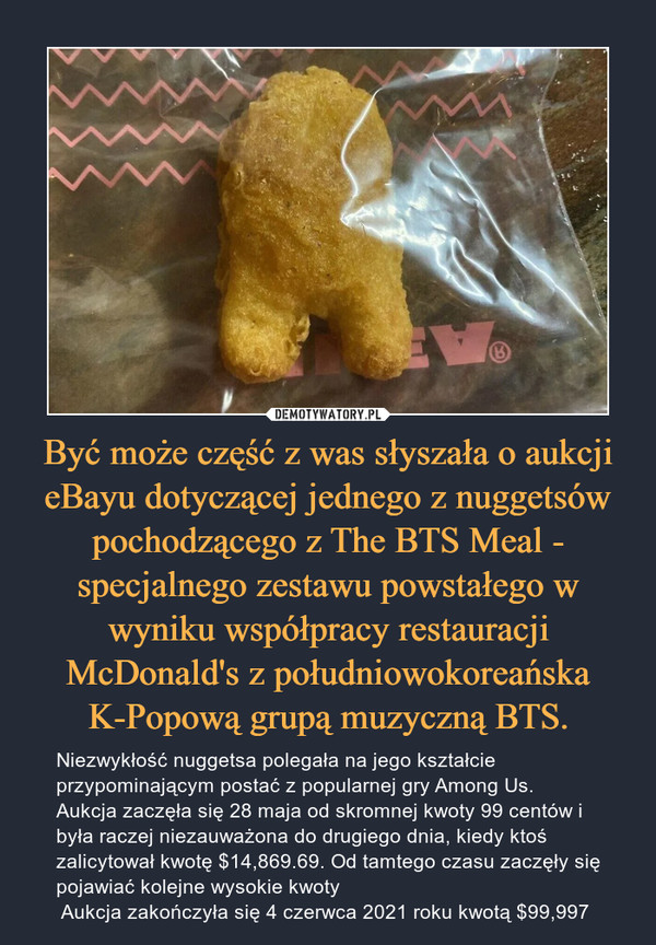 Być może część z was słyszała o aukcji eBayu dotyczącej jednego z nuggetsów pochodzącego z The BTS Meal - specjalnego zestawu powstałego w wyniku współpracy restauracji McDonald's z południowokoreańska K-Popową grupą muzyczną BTS.