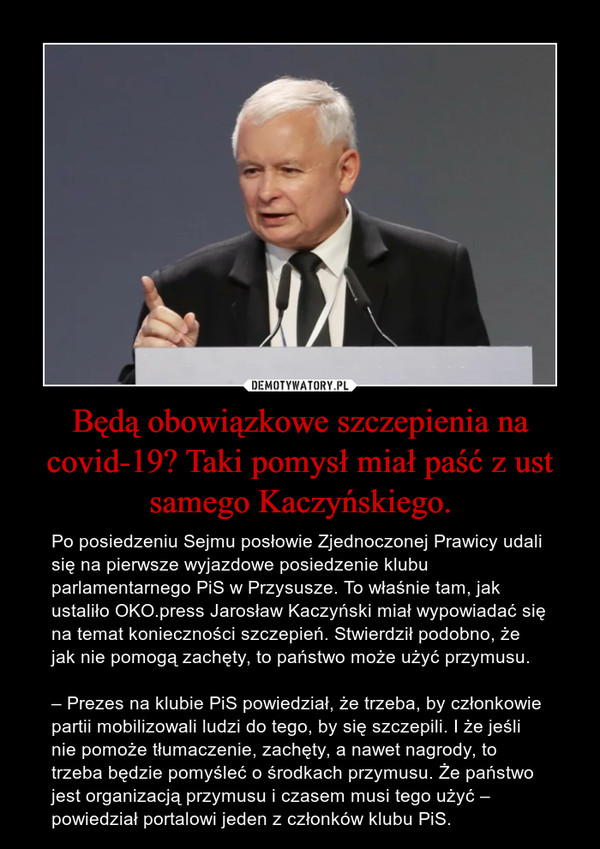 Będą obowiązkowe szczepienia na covid-19? Taki pomysł miał paść z ust samego Kaczyńskiego. – Po posiedzeniu Sejmu posłowie Zjednoczonej Prawicy udali się na pierwsze wyjazdowe posiedzenie klubu parlamentarnego PiS w Przysusze. To właśnie tam, jak ustaliło OKO.press Jarosław Kaczyński miał wypowiadać się na temat konieczności szczepień. Stwierdził podobno, że jak nie pomogą zachęty, to państwo może użyć przymusu.– Prezes na klubie PiS powiedział, że trzeba, by członkowie partii mobilizowali ludzi do tego, by się szczepili. I że jeśli nie pomoże tłumaczenie, zachęty, a nawet nagrody, to trzeba będzie pomyśleć o środkach przymusu. Że państwo jest organizacją przymusu i czasem musi tego użyć – powiedział portalowi jeden z członków klubu PiS. 