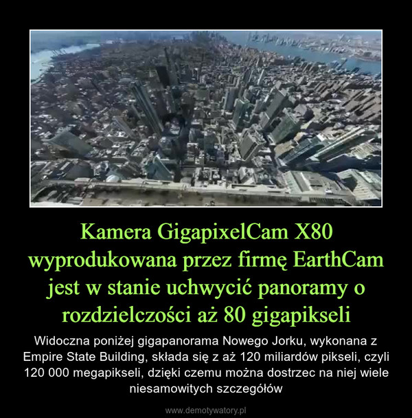 Kamera GigapixelCam X80 wyprodukowana przez firmę EarthCam jest w stanie uchwycić panoramy o rozdzielczości aż 80 gigapikseli – Widoczna poniżej gigapanorama Nowego Jorku, wykonana z Empire State Building, składa się z aż 120 miliardów pikseli, czyli 120 000 megapikseli, dzięki czemu można dostrzec na niej wiele niesamowitych szczegółów 