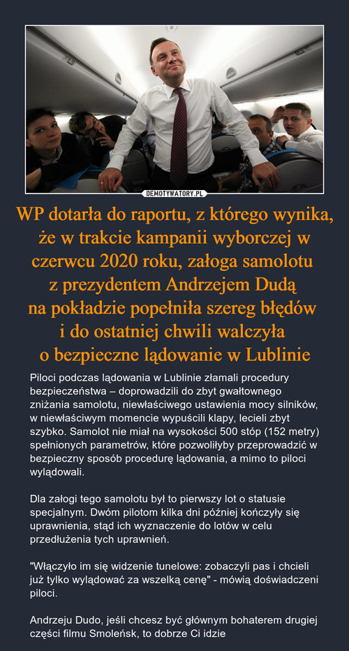 WP dotarła do raportu, z którego wynika, że w trakcie kampanii wyborczej w czerwcu 2020 roku, załoga samolotu 
z prezydentem Andrzejem Dudą 
na pokładzie popełniła szereg błędów 
i do ostatniej chwili walczyła 
o bezpieczne lądowanie w Lublinie