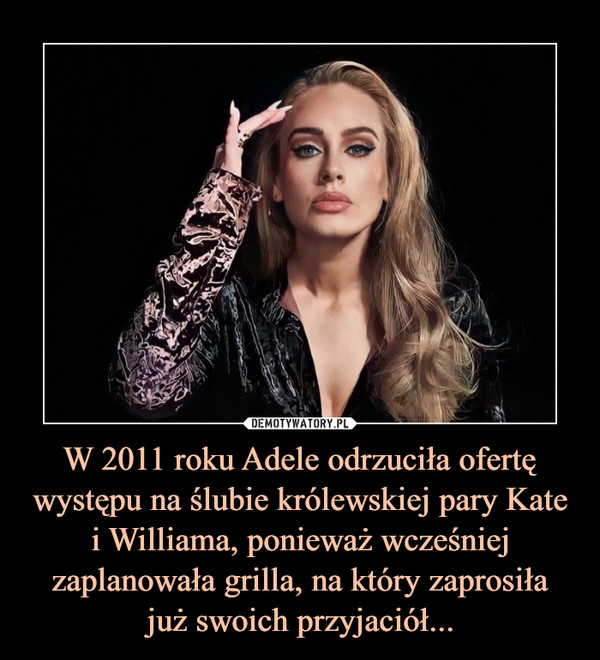 W 2011 roku Adele odrzuciła ofertę występu na ślubie królewskiej pary Kate i Williama, ponieważ wcześniej zaplanowała grilla, na który zaprosiła
już swoich przyjaciół...