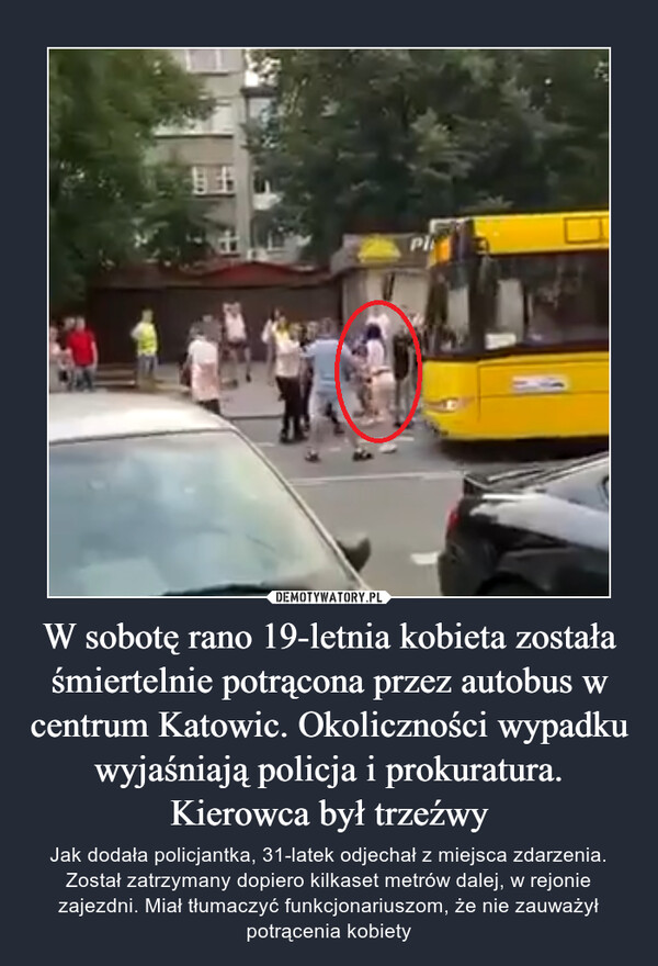 W sobotę rano 19-letnia kobieta została śmiertelnie potrącona przez autobus w centrum Katowic. Okoliczności wypadku wyjaśniają policja i prokuratura. Kierowca był trzeźwy – Jak dodała policjantka, 31-latek odjechał z miejsca zdarzenia. Został zatrzymany dopiero kilkaset metrów dalej, w rejonie zajezdni. Miał tłumaczyć funkcjonariuszom, że nie zauważył potrącenia kobiety 