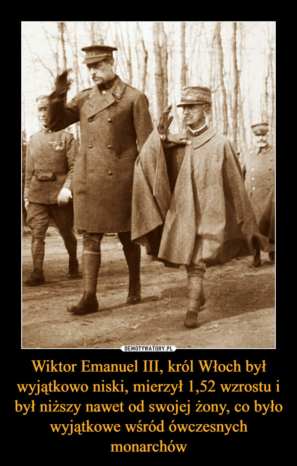Wiktor Emanuel III, król Włoch był wyjątkowo niski, mierzył 1,52 wzrostu i był niższy nawet od swojej żony, co było wyjątkowe wśród ówczesnych monarchów