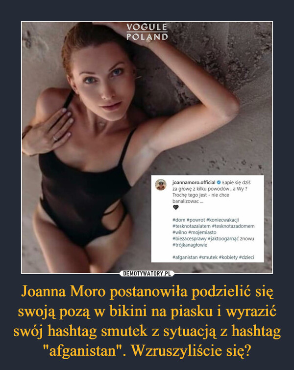 Joanna Moro postanowiła podzielić się swoją pozą w bikini na piasku i wyrazić swój hashtag smutek z sytuacją z hashtag "afganistan". Wzruszyliście się? –  joannamoro.official O Łapie się dziśza głowę z kilku powodów, a Wy ?Trochę tego jest - nie chcebanalizowac...#dom #powrot #koniecwakacji#tesknotazalatem #tesknotazadomem#wilno #mojemiasto#biezacesprawy #jaktoogarnąć znowu#trójkanagłowie#afganistan #smutek #kobiety #dzieci