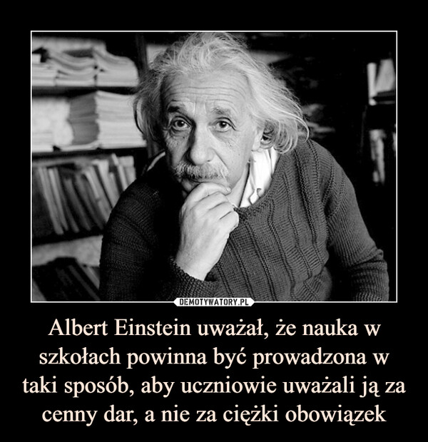 Albert Einstein uważał, że nauka w szkołach powinna być prowadzona w taki sposób, aby uczniowie uważali ją za cenny dar, a nie za ciężki obowiązek –  