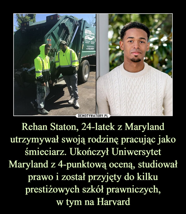 Rehan Staton, 24-latek z Maryland utrzymywał swoją rodzinę pracując jako śmieciarz. Ukończył Uniwersytet Maryland z 4-punktową oceną, studiował prawo i został przyjęty do kilku prestiżowych szkół prawniczych,
w tym na Harvard