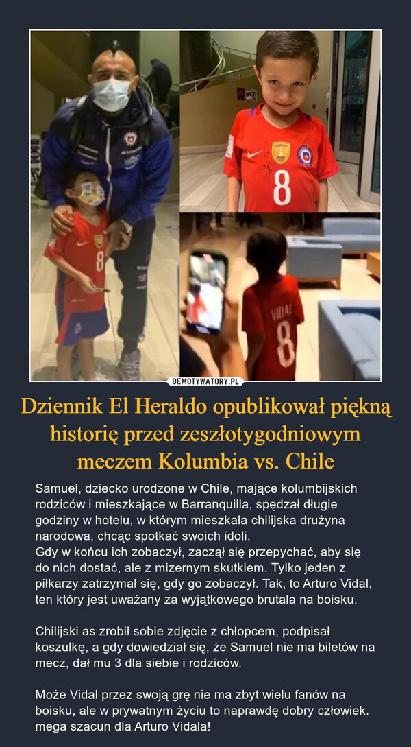 Dziennik El Heraldo opublikował piękną historię przed zeszłotygodniowym meczem Kolumbia vs. Chile – Samuel, dziecko urodzone w Chile, mające kolumbijskich rodziców i mieszkające w Barranquilla, spędzał długie godziny w hotelu, w którym mieszkała chilijska drużyna narodowa, chcąc spotkać swoich idoli.Gdy w końcu ich zobaczył, zaczął się przepychać, aby się do nich dostać, ale z mizernym skutkiem. Tylko jeden z piłkarzy zatrzymał się, gdy go zobaczył. Tak, to Arturo Vidal, ten który jest uważany za wyjątkowego brutala na boisku.Chilijski as zrobił sobie zdjęcie z chłopcem, podpisał koszulkę, a gdy dowiedział się, że Samuel nie ma biletów na mecz, dał mu 3 dla siebie i rodziców.Może Vidal przez swoją grę nie ma zbyt wielu fanów na boisku, ale w prywatnym życiu to naprawdę dobry człowiek. mega szacun dla Arturo Vidala! 