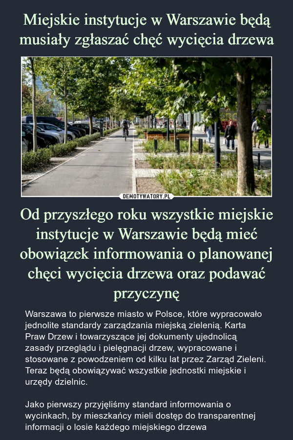 Od przyszłego roku wszystkie miejskie instytucje w Warszawie będą mieć obowiązek informowania o planowanej chęci wycięcia drzewa oraz podawać przyczynę – Warszawa to pierwsze miasto w Polsce, które wypracowało jednolite standardy zarządzania miejską zielenią. Karta Praw Drzew i towarzyszące jej dokumenty ujednolicą zasady przeglądu i pielęgnacji drzew, wypracowane i stosowane z powodzeniem od kilku lat przez Zarząd Zieleni. Teraz będą obowiązywać wszystkie jednostki miejskie i urzędy dzielnic.Jako pierwszy przyjęliśmy standard informowania o wycinkach, by mieszkańcy mieli dostęp do transparentnej informacji o losie każdego miejskiego drzewa 