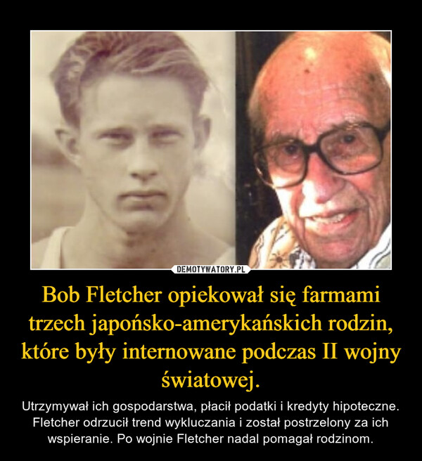 Bob Fletcher opiekował się farmami trzech japońsko-amerykańskich rodzin, które były internowane podczas II wojny światowej. – Utrzymywał ich gospodarstwa, płacił podatki i kredyty hipoteczne. Fletcher odrzucił trend wykluczania i został postrzelony za ich wspieranie. Po wojnie Fletcher nadal pomagał rodzinom. 