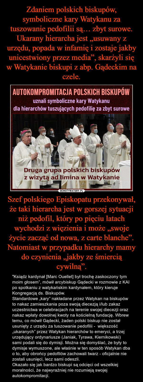 Zdaniem polskich biskupów, symboliczne kary Watykanu za tuszowanie pedofilii są… zbyt surowe. Ukarany hierarcha jest „usuwany z urzędu, popada w infamię i zostaje jakby unicestwiony przez media”, skarżyli się w Watykanie biskupi z abp. Gądeckim na czele. Szef polskiego Episkopatu przekonywał, że taki hierarcha jest w gorszej sytuacji niż pedofil, który po pięciu latach wychodzi z więzienia i może „swoje życie zacząć od nowa, z carte blanche”. Natomiast w przypadku hierarchy mamy do czynienia „jakby ze śmiercią cywilną”.
