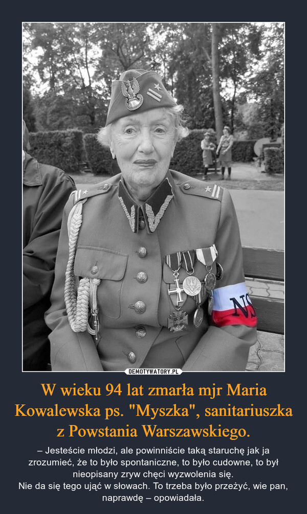 W wieku 94 lat zmarła mjr Maria Kowalewska ps. "Myszka", sanitariuszka z Powstania Warszawskiego. – – Jesteście młodzi, ale powinniście taką staruchę jak ja zrozumieć, że to było spontaniczne, to było cudowne, to był nieopisany zryw chęci wyzwolenia się.Nie da się tego ująć w słowach. To trzeba było przeżyć, wie pan, naprawdę – opowiadała. 