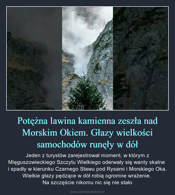 Potężna lawina kamienna zeszła nad Morskim Okiem. Głazy wielkości samochodów runęły w dół – Jeden z turystów zarejestrował moment, w którym z Mięguszowieckiego Szczytu Wielkiego oderwały się wanty skalne i spadły w kierunku Czarnego Stawu pod Rysami i Morskiego Oka. Wielkie głazy pędzące w dół robią ogromne wrażenie. Na szczęście nikomu nic się nie stało 