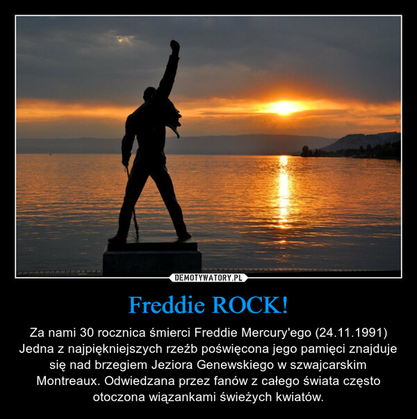 Freddie ROCK! – Za nami 30 rocznica śmierci Freddie Mercury'ego (24.11.1991) Jedna z najpiękniejszych rzeźb poświęcona jego pamięci znajduje się nad brzegiem Jeziora Genewskiego w szwajcarskim Montreaux. Odwiedzana przez fanów z całego świata często otoczona wiązankami świeżych kwiatów. 