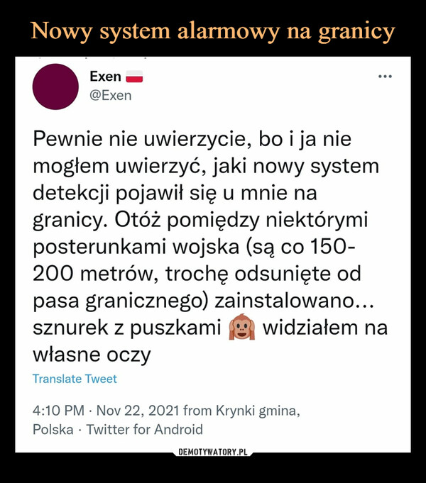  –  •Exen h@ExenPewnie nie uwierzycie, bo i ja niemogłem uwierzyć, jaki nowy systemdetekcji pojawił się u mnie nagranicy. Otóż pomiędzy niektórymiposterunkami wojska (są co 150-200 metrów, trochę odsunięte odpasa granicznego) zainstalowano...sznurek z puszkami ^ widziałem nawłasne oczyTranslate Tweet4:10 PM • Nov 22, 2021 from Krynki gmina,Polska • Twitter for Android