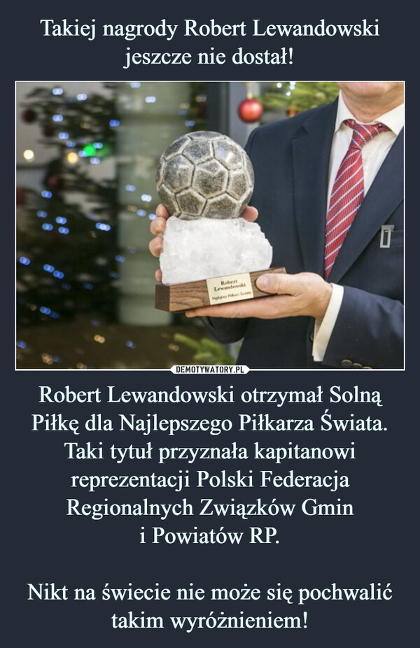 Robert Lewandowski otrzymał Solną Piłkę dla Najlepszego Piłkarza Świata. Taki tytuł przyznała kapitanowi reprezentacji Polski Federacja Regionalnych Związków Gmini Powiatów RP.Nikt na świecie nie może się pochwalić takim wyróżnieniem! –  