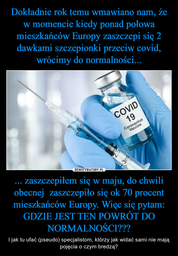 Dokładnie rok temu wmawiano nam, że w momencie kiedy ponad połowa mieszkańców Europy zaszczepi się 2 dawkami szczepionki przeciw covid, wrócimy do normalności... ... zaszczepiłem się w maju, do chwili obecnej  zaszczepiło się ok 70 procent mieszkańców Europy. Więc się pytam: GDZIE JEST TEN POWRÓT DO NORMALNOŚCI???