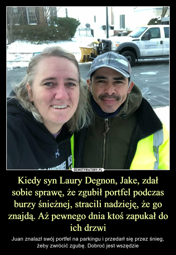 Kiedy syn Laury Degnon, Jake, zdał sobie sprawę, że zgubił portfel podczas burzy śnieżnej, stracili nadzieję, że go znajdą. Aż pewnego dnia ktoś zapukał do ich drzwi – Juan znalazł swój portfel na parkingu i przedarł się przez śnieg, żeby zwrócić zgubę. Dobroć jest wszędzie 