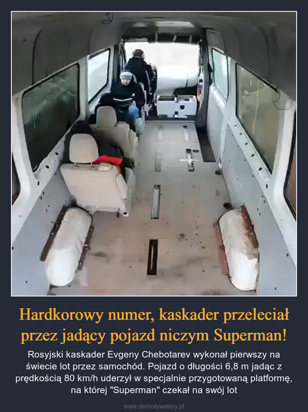 Hardkorowy numer, kaskader przeleciał przez jadący pojazd niczym Superman! – Rosyjski kaskader Evgeny Chebotarev wykonał pierwszy na świecie lot przez samochód. Pojazd o długości 6,8 m jadąc z prędkością 80 km/h uderzył w specjalnie przygotowaną platformę, na której "Superman" czekał na swój lot 