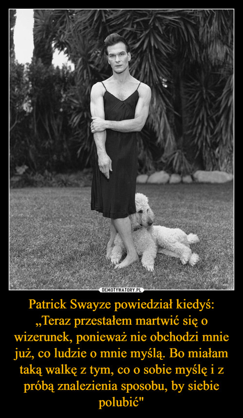 Patrick Swayze powiedział kiedyś: „Teraz przestałem martwić się o wizerunek, ponieważ nie obchodzi mnie już, co ludzie o mnie myślą. Bo miałam taką walkę z tym, co o sobie myślę i z próbą znalezienia sposobu, by siebie polubić"