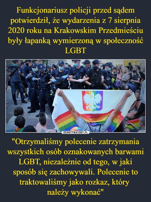 Funkcjonariusz policji przed sądem potwierdził, że wydarzenia z 7 sierpnia 2020 roku na Krakowskim Przedmieściu były łapanką wymierzoną w społeczność LGBT "Otrzymaliśmy polecenie zatrzymania wszystkich osób oznakowanych barwami LGBT, niezależnie od tego, w jaki sposób się zachowywali. Polecenie to traktowaliśmy jako rozkaz, który 
należy wykonać"
