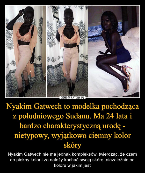 Nyakim Gatwech to modelka pochodząca z południowego Sudanu. Ma 24 lata i bardzo charakterystyczną urodę - nietypowy, wyjątkowo ciemny kolor skóry – Nyakim Gatwech nie ma jednak kompleksów, twierdząc, że czerń do piękny kolor i że należy kochać swoją skórę, niezależnie od koloru w jakim jest 