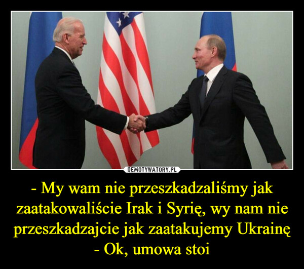 - My wam nie przeszkadzaliśmy jak zaatakowaliście Irak i Syrię, wy nam nie przeszkadzajcie jak zaatakujemy Ukrainę- Ok, umowa stoi –  