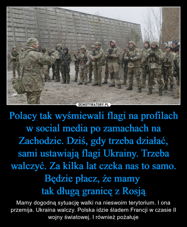 Polacy tak wyśmiewali flagi na profilach w social media po zamachach na Zachodzie. Dziś, gdy trzeba działać, sami ustawiają flagi Ukrainy. Trzeba walczyć. Za kilka lat czeka nas to samo. Będzie płacz, że mamy tak długą granicę z Rosją – Mamy dogodną sytuację walki na nieswoim terytorium. I ona przemija. Ukraina walczy. Polska idzie śladem Francji w czasie II wojny światowej. I również pożałuje 