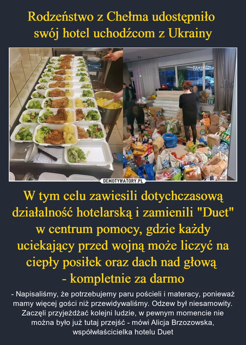 Rodzeństwo z Chełma udostępniło 
swój hotel uchodźcom z Ukrainy W tym celu zawiesili dotychczasową działalność hotelarską i zamienili "Duet" w centrum pomocy, gdzie każdy uciekający przed wojną może liczyć na ciepły posiłek oraz dach nad głową 
- kompletnie za darmo