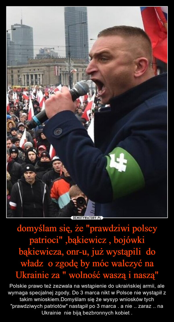 domyślam się, że "prawdziwi polscy patrioci" ,bąkiewicz , bojówki bąkiewicza, onr-u, już wystąpili  do władz  o zgodę by móc walczyć na Ukrainie za " wolność waszą i naszą" – Polskie prawo też zezwala na wstąpienie do ukraińskiej armii, ale wymaga specjalnej zgody. Do 3 marca nikt w Polsce nie wystąpił z takim wnioskiem.Domyślam się że wysyp wniosków tych "prawdziwych patriotów" nastąpił po 3 marca . a nie .. zaraz .. na Ukrainie  nie biją bezbronnych kobiet . 