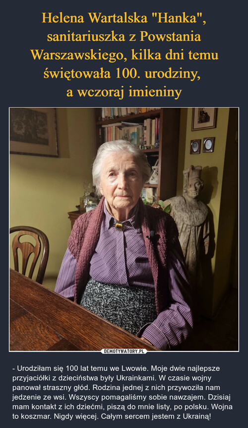 Helena Wartalska "Hanka", sanitariuszka z Powstania Warszawskiego, kilka dni temu świętowała 100. urodziny, 
a wczoraj imieniny