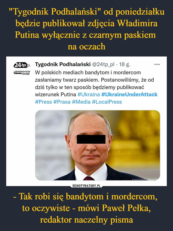 "Tygodnik Podhalański" od poniedziałku będzie publikował zdjęcia Władimira Putina wyłącznie z czarnym paskiem 
na oczach - Tak robi się bandytom i mordercom, 
to oczywiste - mówi Paweł Pełka, redaktor naczelny pisma