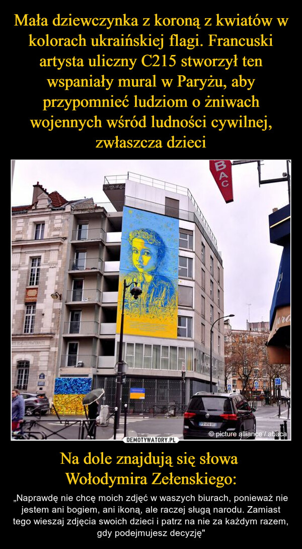 Mała dziewczynka z koroną z kwiatów w kolorach ukraińskiej flagi. Francuski artysta uliczny C215 stworzył ten wspaniały mural w Paryżu, aby przypomnieć ludziom o żniwach wojennych wśród ludności cywilnej, zwłaszcza dzieci Na dole znajdują się słowa 
Wołodymira Zełenskiego: